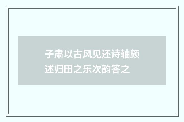 子肃以古风见还诗轴颇述归田之乐次韵答之