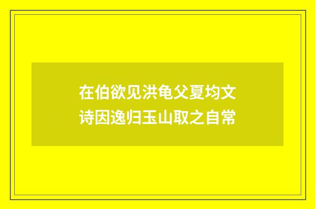 在伯欲见洪龟父夏均文诗因逸归玉山取之自常