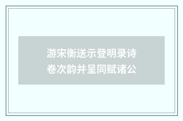 游宋衡送示登明录诗卷次韵并呈同赋诸公