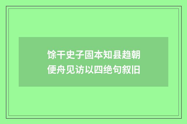 馀干史子固本知县趋朝便舟见访以四绝句叙旧
