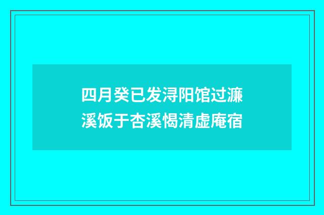 四月癸已发浔阳馆过濂溪饭于杏溪愒清虚庵宿