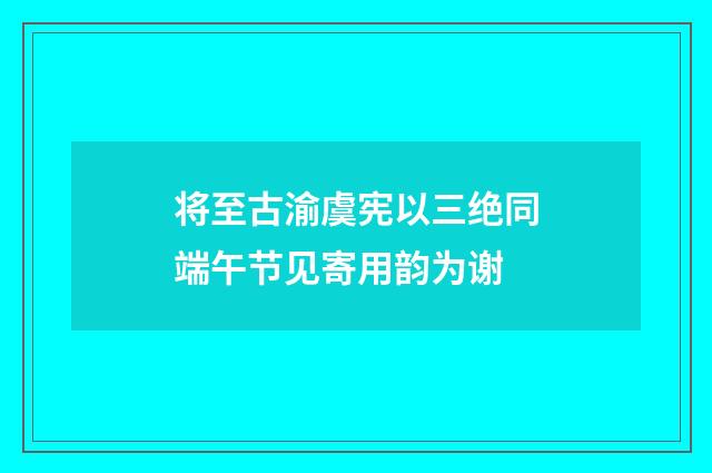 将至古渝虞宪以三绝同端午节见寄用韵为谢