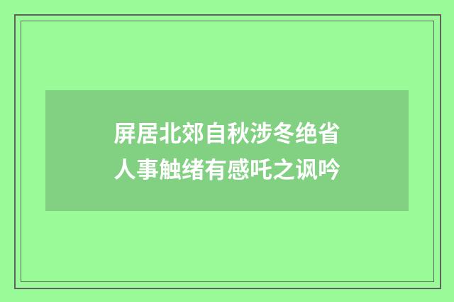 屏居北郊自秋涉冬绝省人事触绪有感吒之讽吟