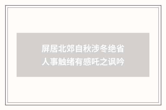 屏居北郊自秋涉冬绝省人事触绪有感吒之讽吟