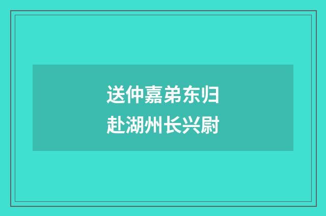 送仲嘉弟东归赴湖州长兴尉