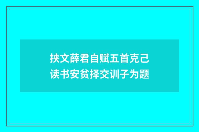 挟文薛君自赋五首克己读书安贫择交训子为题