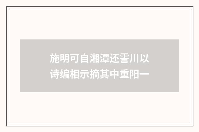 施明可自湘潭还霅川以诗编相示摘其中重阳一