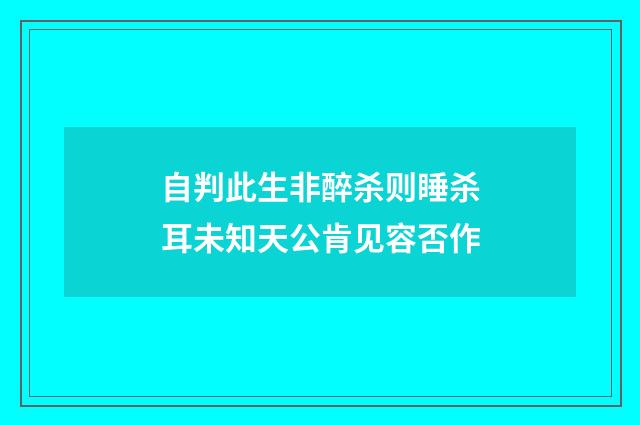 自判此生非醉杀则睡杀耳未知天公肯见容否作