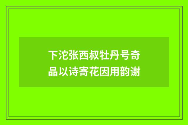 下沱张西叔牡丹号奇品以诗寄花因用韵谢