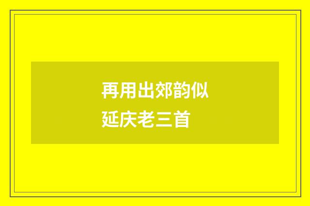 再用出郊韵似延庆老三首