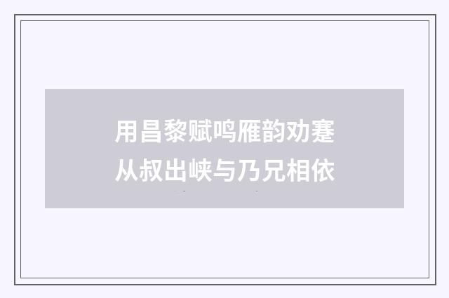 用昌黎赋鸣雁韵劝蹇从叔出峡与乃兄相依