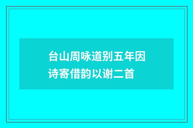 台山周咏道别五年因诗寄借韵以谢二首