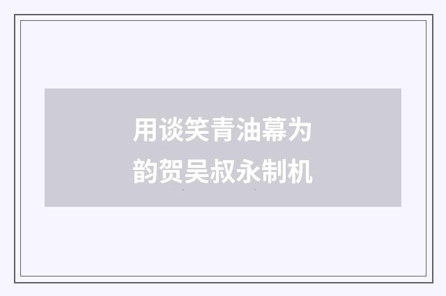 用谈笑青油幕为韵贺吴叔永制机
