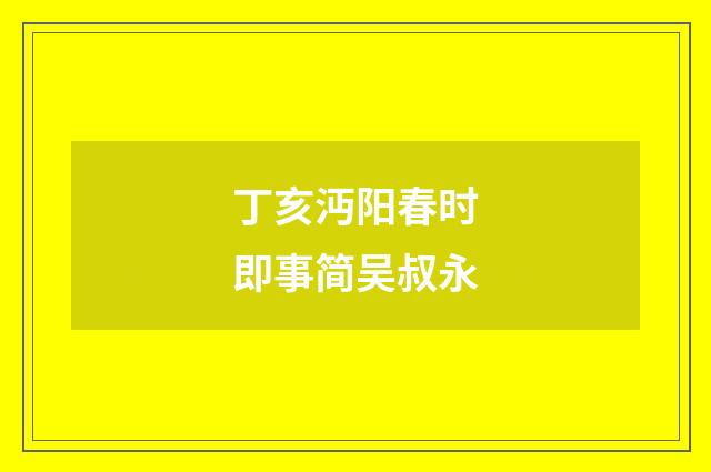 丁亥沔阳春时即事简吴叔永