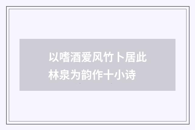 以嗜酒爱风竹卜居此林泉为韵作十小诗