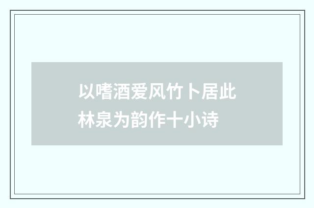 以嗜酒爱风竹卜居此林泉为韵作十小诗