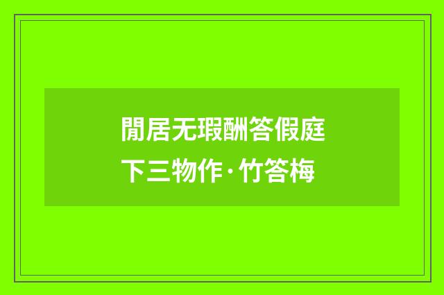 閒居无瑕酬答假庭下三物作·竹答梅