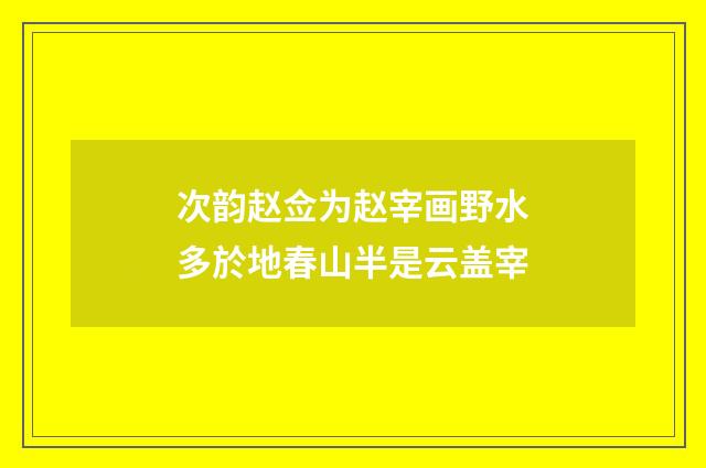 次韵赵佥为赵宰画野水多於地春山半是云盖宰