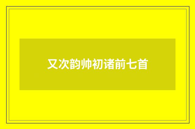 又次韵帅初诸前七首