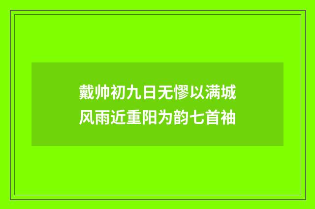 戴帅初九日无憀以满城风雨近重阳为韵七首袖