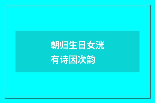 朝归生日女洸有诗因次韵