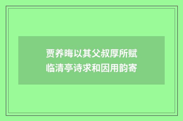 贾养晦以其父叔厚所赋临清亭诗求和因用韵寄