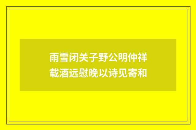 雨雪闭关子野公明仲祥载酒远慰晚以诗见寄和