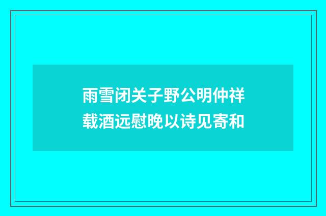 雨雪闭关子野公明仲祥载酒远慰晚以诗见寄和