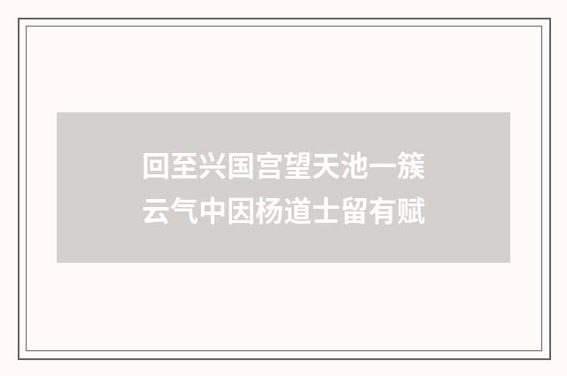 回至兴国宫望天池一簇云气中因杨道士留有赋