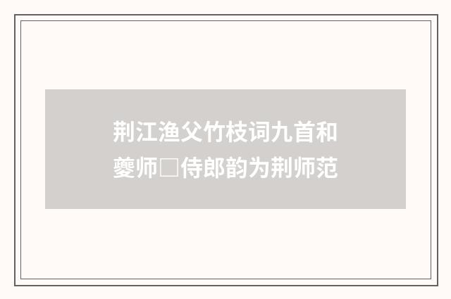荆江渔父竹枝词九首和夔师□侍郎韵为荆师范