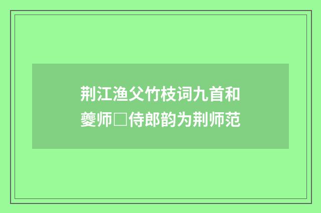 荆江渔父竹枝词九首和夔师□侍郎韵为荆师范