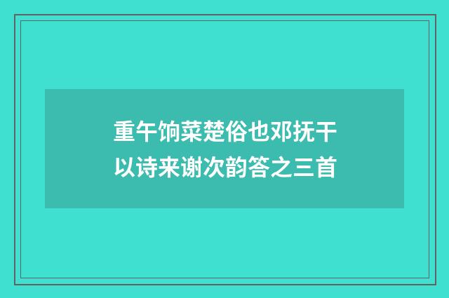 重午饷菜楚俗也邓抚干以诗来谢次韵答之三首