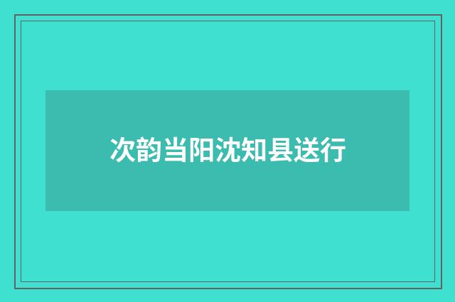 次韵当阳沈知县送行