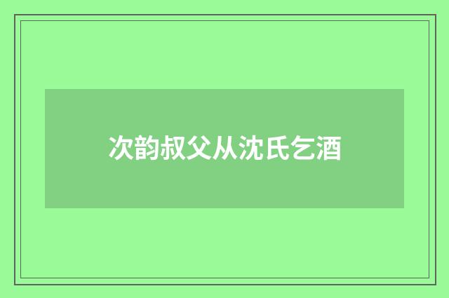 次韵叔父从沈氏乞酒