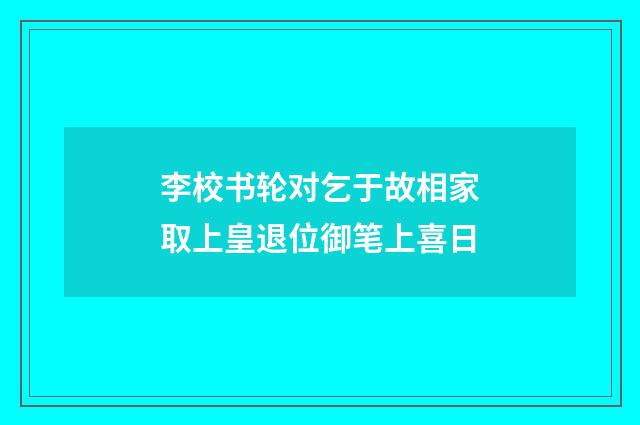 李校书轮对乞于故相家取上皇退位御笔上喜日