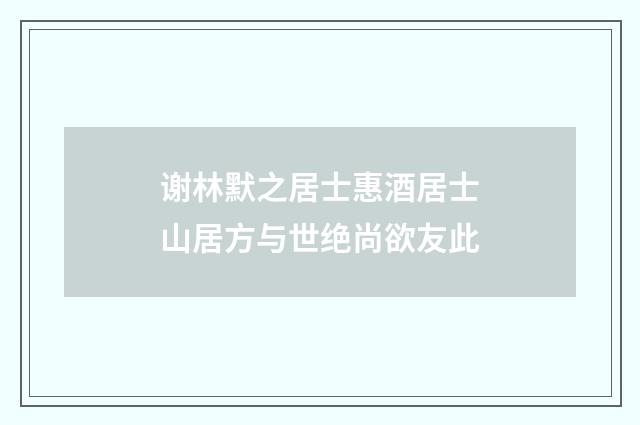 谢林默之居士惠酒居士山居方与世绝尚欲友此