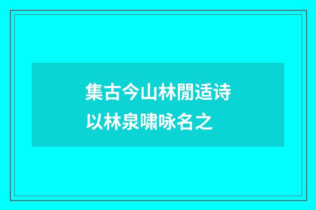集古今山林閒适诗以林泉啸咏名之