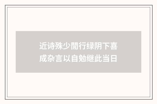 近诗殊少閒行绿阴下喜成杂言以自勉继此当日