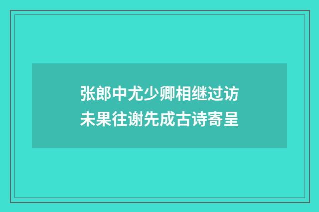 张郎中尤少卿相继过访未果往谢先成古诗寄呈