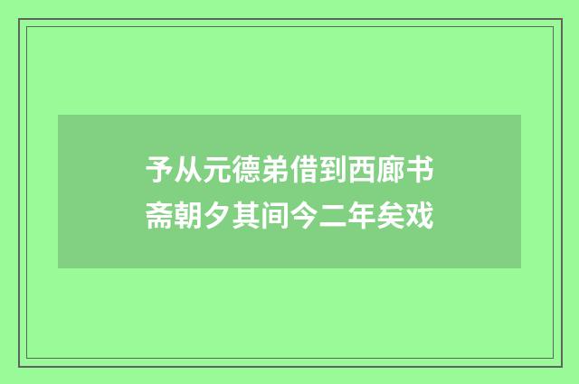 予从元德弟借到西廊书斋朝夕其间今二年矣戏