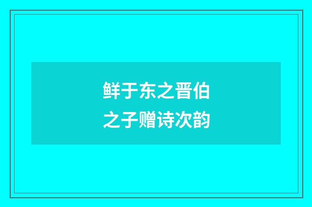 鲜于东之晋伯之子赠诗次韵