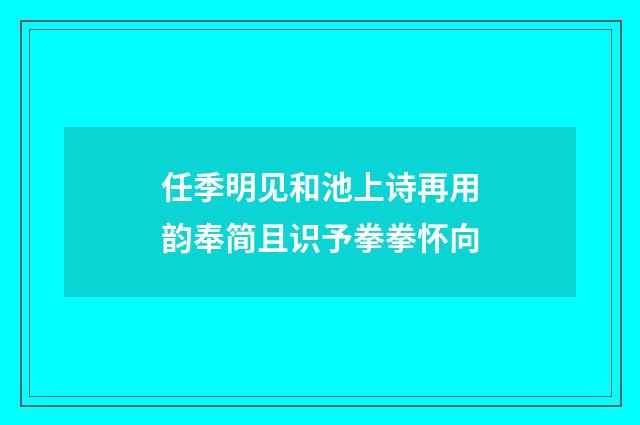 任季明见和池上诗再用韵奉简且识予拳拳怀向