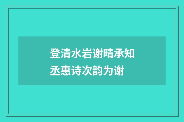 登清水岩谢晴承知丞惠诗次韵为谢