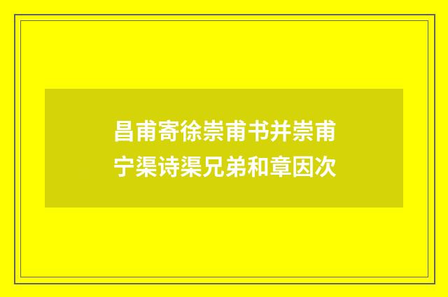 昌甫寄徐崇甫书并崇甫宁渠诗渠兄弟和章因次