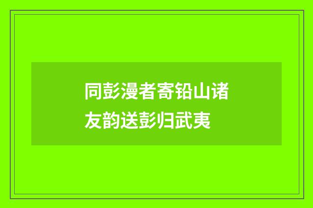 同彭漫者寄铅山诸友韵送彭归武夷