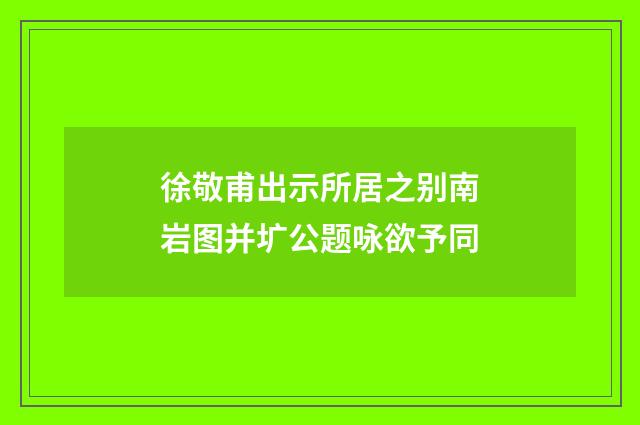 徐敬甫出示所居之别南岩图并圹公题咏欲予同