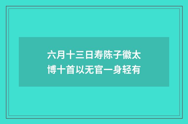 六月十三日寿陈子徽太博十首以无官一身轻有