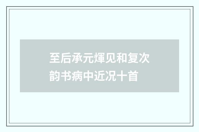 至后承元煇见和复次韵书病中近况十首