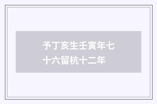 予丁亥生壬寅年七十六留杭十二年