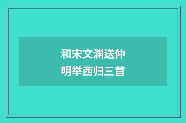 和宋文渊送仲明举西归三首
